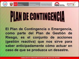 El Plan de Contingencia o Emergencia,
como parte del Plan de Gestión de
Riesgo, es el conjunto de acciones
(gestión reactiva) que nos sirve para
saber anticipadamente cómo actuar en
caso de que se produzca un desastre.
 
