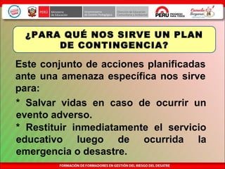 Este conjunto de acciones planificadas
ante una amenaza específica nos sirve
para:
¿PARA QUÉ NOS SIRVE UN PLAN
DE CONTINGENCIA?
* Restituir inmediatamente el servicio
educativo luego de ocurrida la
emergencia o desastre.
* Salvar vidas en caso de ocurrir un
evento adverso.
 