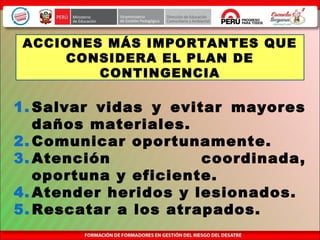 1. Salvar vidas y evitar mayores
daños materiales.
2. Comunicar oportunamente.
3. Atención coordinada,
oportuna y eficiente.
4. Atender heridos y lesionados.
5. Rescatar a los atrapados.
ACCIONES MÁS IMPORTANTES QUE
CONSIDERA EL PLAN DE
CONTINGENCIA
 