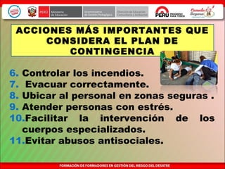 6. Controlar los incendios.
7. Evacuar correctamente.
8. Ubicar al personal en zonas seguras .
9. Atender personas con estrés.
10.Facilitar la intervención de los
cuerpos especializados.
11.Evitar abusos antisociales.
ACCIONES MÁS IMPORTANTES QUE
CONSIDERA EL PLAN DE
CONTINGENCIA
 