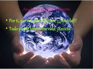 Ayudemos a cuidar el planeta
• Por ti, por mi, por el futuro, ¡¡¡Recicla!!!
• Todo puede tener otra vida: ¡Recicla!
 