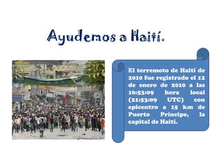 Ayudemos a Haití. El terremoto de Haití de 2010 fue registrado el 12 de enero de 2010 a las 16:53:09 hora local (21:53:09 UTC) con epicentro a 15 km de Puerto Príncipe, la capital de Haití. 