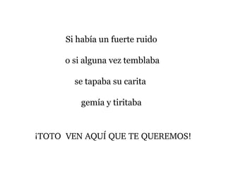 Si había un fuerte ruido
o si alguna vez temblaba
se tapaba su carita
gemía y tiritaba
¡TOTO  VEN AQUÍ QUE TE QUEREMOS!
 