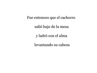 Fue entonces que el cachorro
salió bajo de la mesa
y ladró con el alma
levantando su cabeza
 