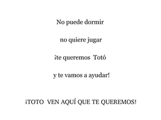 No puede dormir
no quiere jugar
¡te queremos Totó
y te vamos a ayudar!
¡TOTO  VEN AQUÍ QUE TE QUEREMOS!
 