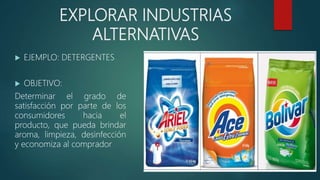 EXPLORAR INDUSTRIAS
ALTERNATIVAS
 EJEMPLO: DETERGENTES
 OBJETIVO:
Determinar el grado de
satisfacción por parte de los
consumidores hacia el
producto, que pueda brindar
aroma, limpieza, desinfección
y economiza al comprador
 