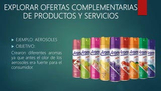 EXPLORAR OFERTAS COMPLEMENTARIAS
DE PRODUCTOS Y SERVICIOS
 EJEMPLO: AEROSOLES
 OBJETIVO:
Crearon diferentes aromas
ya que antes el olor de los
aerosoles era fuerte para el
consumidor.
 