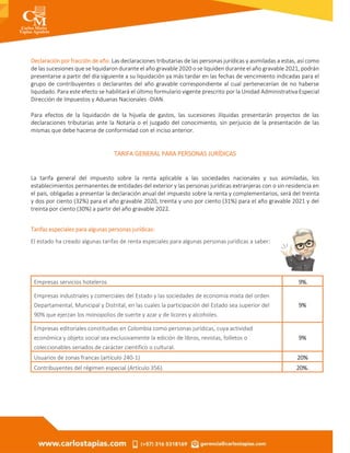 Declaración por fracción de año. Las declaraciones tributarias de las personas jurídicas y asimiladas a estas, así como
de las sucesiones que se liquidaron durante el año gravable 2020 o se liquiden durante el año gravable 2021, podrán
presentarse a partir del día siguiente a su liquidación ya más tardar en las fechas de vencimiento indicadas para el
grupo de contribuyentes o declarantes del año gravable correspondiente al cual pertenecerían de no haberse
liquidado. Para este efecto se habilitará el último formulario vigente prescrito por la Unidad Administrativa Especial
Dirección de Impuestos y Aduanas Nacionales -DIAN.
Para efectos de la liquidación de la hijuela de gastos, las sucesiones ilíquidas presentarán proyectos de las
declaraciones tributarias ante la Notaría o el juzgado del conocimiento, sin perjuicio de la presentación de las
mismas que debe hacerse de conformidad con el inciso anterior.
TARIFA GENERAL PARA PERSONAS JURÍDICAS
La tarifa general del impuesto sobre la renta aplicable a las sociedades nacionales y sus asimiladas, los
establecimientos permanentes de entidades del exterior y las personas jurídicas extranjeras con o sin residencia en
el país, obligadas a presentar la declaración anual del impuesto sobre la renta y complementarios, será del treinta
y dos por ciento (32%) para el año gravable 2020, treinta y uno por ciento (31%) para el año gravable 2021 y del
treinta por ciento (30%) a partir del año gravable 2022.
Tarifas especiales para algunas personas jurídicas:
El estado ha creado algunas tarifas de renta especiales para algunas personas jurídicas a saber:
Empresas servicios hoteleros 9%.
Empresas industriales y comerciales del Estado y las sociedades de economía mixta del orden
Departamental, Municipal y Distrital, en las cuales la participación del Estado sea superior del
90% que ejerzan los monopolios de suerte y azar y de licores y alcoholes.
9%
Empresas editoriales constituidas en Colombia como personas jurídicas, cuya actividad
económica y objeto social sea exclusivamente la edición de libros, revistas, folletos o
coleccionables seriados de carácter científico o cultural.
9%
Usuarios de zonas francas (artículo 240-1) 20%
Contribuyentes del régimen especial (Artículo 356). 20%.
 