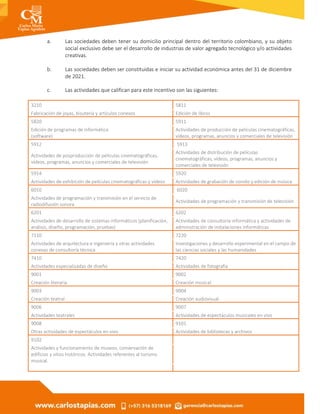 a. Las sociedades deben tener su domicilio principal dentro del territorio colombiano, y su objeto
social exclusivo debe ser el desarrollo de industrias de valor agregado tecnológico y/o actividades
creativas.
b. Las sociedades deben ser constituidas e iniciar su actividad económica antes del 31 de diciembre
de 2021.
c. Las actividades que califican para este incentivo son las siguientes:
3210 5811
Fabricación de joyas, bisutería y artículos conexos Edición de libros
5820 5911
Edición de programas de informática
(software)
Actividades de producción de películas cinematográficas,
vídeos, programas, anuncios y comerciales de televisión
5912 5913
Actividades de posproducción de películas cinematográficas,
vídeos, programas, anuncios y comerciales de televisión
Actividades de distribución de películas
cinematográficas, vídeos, programas, anuncios y
comerciales de televisión
5914 5920
Actividades de exhibición de películas cinematográficas y vídeos Actividades de grabación de sonido y edición de música
6010 6020
Actividades de programación y transmisión en el servicio de
radiodifusión sonora
Actividades de programación y transmisión de televisión
6201 6202
Actividades de desarrollo de sistemas informáticos (planificación,
análisis, diseño, programación, pruebas)
Actividades de consultoría informática y actividades de
administración de instalaciones informáticas
7110 7220
Actividades de arquitectura e ingeniería y otras actividades
conexas de consultoría técnica
Investigaciones y desarrollo experimental en el campo de
las ciencias sociales y las humanidades
7410 7420
Actividades especializadas de diseño Actividades de fotografía
9001 9002
Creación literaria Creación musical
9003 9004
Creación teatral Creación audiovisual
9006 9007
Actividades teatrales Actividades de espectáculos musicales en vivo
9008 9101
Otras actividades de espectáculos en vivo Actividades de bibliotecas y archivos
9102
Actividades y funcionamiento de museos, conservación de
edificios y sitios históricos. Actividades referentes al turismo
musical.
 