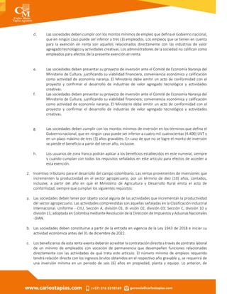d. Las sociedades deben cumplir con los montos mínimos de empleo que defina el Gobierno nacional,
que en ningún caso puede ser inferior a tres (3) empleados. Los empleos que se tienen en cuenta
para la exención en renta son aquellos relacionados directamente con las industrias de valor
agregado tecnológico y actividades creativas. Los administradores de la sociedad no califican como
empleados para efectos de la presente exención en renta.
e. Las sociedades deben presentar su proyecto de inversión ante el Comité de Economía Naranja del
Ministerio de Cultura, justificando su viabilidad financiera, conveniencia económica y calificación
como actividad de economía naranja. El Ministerio debe emitir un acto de conformidad con el
proyecto y confirmar el desarrollo de industrias de valor agregado tecnológico y actividades
creativas.
f. Las sociedades deben presentar su proyecto de inversión ante el Comité de Economía Naranja del
Ministerio de Cultura, justificando su viabilidad financiera, conveniencia económica y calificación
como actividad de economía naranja. El Ministerio debe emitir un acto de conformidad con el
proyecto y confirmar el desarrollo de industrias de valor agregado tecnológico y actividades
creativas.
g. Las sociedades deben cumplir con los montos mínimos de inversión en los términos que defina el
Gobierno nacional, que en ningún caso puede ser inferior a cuatro mil cuatrocientas (4.400) UVT y
en un plazo máximo de tres (3) años gravables. En caso de que no se logre el monto de inversión
se pierde el beneficio a partir del tercer año, inclusive.
h. Los usuarios de zona franca podrán aplicar a los beneficios establecidos en este numeral, siempre
y cuando cumplan con todos los requisitos señalados en este artículo para efectos de acceder a
esta exención.
2. Incentivo tributario para el desarrollo del campo colombiano. Las rentas provenientes de inversiones que
incrementen la productividad en el sector agropecuario, por un término de diez (10) años, contados,
inclusive, a partir del año en que el Ministerio de Agricultura y Desarrollo Rural emita el acto de
conformidad, siempre que cumplan los siguientes requisitos:
a. Las sociedades deben tener por objeto social alguna de las actividades que incrementan la productividad
del sector agropecuario. Las actividades comprendidas son aquellas señaladas en la Clasificación Industrial
Internacional. Uniforme - CIIU, Sección A, división 01, di visión 02, división 03; Sección C, división 10 y
división 11, adoptada en Colombia mediante Resolución de la Dirección de Impuestos y Aduanas Nacionales
-DIAN.
b. Las sociedades deben constituirse a partir de la entrada en vigencia de la Ley 1943 de 2018 e iniciar su
actividad económica antes del 31 de diciembre de 2022.
c. Los beneficiarios de esta renta exenta deberán acreditar la contratación directa a través de contrato laboral
de un mínimo de empleados con vocación de permanencia que desempeñen funciones relacionadas
directamente con las actividades de qué trata este artículo. El número mínimo de empleos requerido
tendrá relación directa con los ingresos brutos obtenidos en el respectivo año gravable y, se requerirá de
una inversión mínima en un periodo de seis (6) años en propiedad, planta y equipo. Lo anterior, de
 