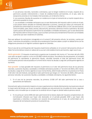 3. Las personas naturales, nacionales o extranjeras, que no tengan residencia en el país, respecto de su
patrimonio poseído indirectamente a través de establecimientos permanentes, en el país, salvo las
excepciones previstas en los tratados internacionales y en el derecho interno.
4. Las sucesiones ilíquidas de causantes sin residencia en el país al momento de su muerte respecto de su
patrimonio poseído en el país.
5. Las sociedades o entidades extranjeras que no sean declarantes del impuesto sobre la renta en el país,
y que posean bienes ubicados en Colombia diferentes a acciones, cuentas por cobrar y/o inversiones de
portafolio de conformidad con el artículo 2.17.2.2.1.2 del Decreto 1068 de 2015 y el 18-1 de este Estatuto,
como inmuebles, yates, botes, lanchas, obras de arte, aeronaves o derechos mineros o petroleros. No serán
sujetos pasivos del impuesto al patrimonio las sociedades o entidades extranjeras, que no sean declarantes
del impuesto sobre la renta en el país, y que suscriban contratos de arrendamiento financiero con entidades
o personas que sean residentes en Colombia.
Para que apliquen las exclusiones consagradas en el numeral 5 del presente artículo, las acciones, cuentas por
cobrar, inversiones de portafolio y contratos de arrendamiento financiero deben cumplir en debida forma con las
obligaciones previstas en el régimen cambiario vigente en Colombia.
Para el caso de los contribuyentes del impuesto al patrimonio señalados en el numeral 3 del presente artículo, el
deber formal de declarar estará en cabeza de la sucursal o del establecimiento permanente, según sea el caso.
Hecho generador. El impuesto al patrimonio se genera por la posesión del mismo al 1° de enero del año 2020,
cuyo valor sea igual o superior a cinco mil ($5.000) millones de pesos. Para efectos de este gravamen, el concepto
de patrimonio es equivalente al patrimonio líquido, calculado tomando el total del patrimonio bruto del
contribuyente persona natural poseído en la misma fecha menos las deudas a cargo del contribuyente vigentes en
esa fecha.
Base gravable. La base gravable del impuesto al patrimonio es el valor del patrimonio bruto de las personas
naturales, sucesiones ilíquidas y sociedades o entidades extranjeras poseído a 1° de enero de 2020 y 2021 menos
las deudas a cargo de los mismos vigentes en esas mismas fechas, determinado conforme a lo previsto en el Título
II del Libro I de este Estatuto, excluyendo el valor patrimonial que tengan al 1° de enero de 2020 y 2021 para las
personas naturales, las sucesiones ilíquidas y sociedades o entidades extranjeras, los siguientes bienes:
1. En el caso de las personas naturales, las primeras 13.500 UVT del valor patrimonial de su casa o
apartamento de habitación.
Esta exclusión aplica únicamente respecto a la casa o apartamento en donde efectivamente viva la persona natural
la mayor parte del tiempo, por lo que no quedan cobijados por esta exclusión los inmuebles de recreo, segundas
viviendas u otro inmueble que no cumpla con la condición de ser el lugar en donde habita la persona natural.
2. El cincuenta por ciento (50%) del valor patrimonial de los bienes objeto del impuesto complementario de
normalización tributaria que hayan sido declarados en el periodo gravable 2020 y que hayan sido
repatriados a Colombia e invertidos con vocación de permanencia en el país, de conformidad con el
impuesto de normalización previsto en la presente Ley.
 