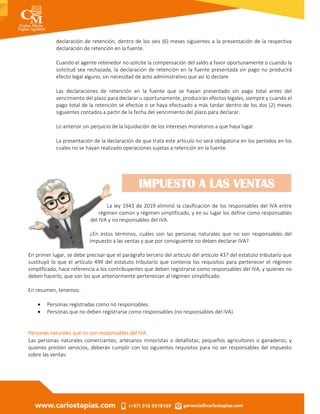 declaración de retención, dentro de los seis (6) meses siguientes a la presentación de la respectiva
declaración de retención en la fuente.
Cuando el agente retenedor no solicite la compensación del saldo a favor oportunamente o cuando la
solicitud sea rechazada, la declaración de retención en la fuente presentada sin pago no producirá
efecto legal alguno, sin necesidad de acto administrativo que así lo declare.
Las declaraciones de retención en la fuente que se hayan presentado sin pago total antes del
vencimiento del plazo para declarar u oportunamente, producirán efectos legales, siempre y cuando el
pago total de la retención se efectúe o se haya efectuado a más tardar dentro de los dos (2) meses
siguientes contados a partir de la fecha del vencimiento del plazo para declarar.
Lo anterior sin perjuicio de la liquidación de los intereses moratorios a que haya lugar.
La presentación de la declaración de que trata este artículo no será obligatoria en los períodos en los
cuales no se hayan realizado operaciones sujetas a retención en la fuente.
La ley 1943 de 2019 eliminó la clasificación de los responsables del IVA entre
régimen común y régimen simplificado, y en su lugar los define como responsables
del IVA y no responsables del IVA.
¿En estos términos, cuáles son las personas naturales que no son responsables del
Impuesto a las ventas y que por consiguiente no deben declarar IVA?
En primer lugar, se debe precisar que el parágrafo tercero del artículo del artículo 437 del estatuto tributario que
sustituyó lo que el artículo 499 del estatuto tributario que contenía los requisitos para pertenecer el régimen
simplificado, hace referencia a los contribuyentes que deben registrarse como responsables del IVA, y quienes no
deben hacerlo, que son los que anteriormente pertenecían al régimen simplificado.
En resumen, tenemos:
 Personas registradas como no responsables.
 Personas que no deben registrarse como responsables (no responsables del IVA).
Personas naturales que no son responsables del IVA:
Las personas naturales comerciantes; artesanos minoristas o detallistas; pequeños agricultores o ganaderos; y
quienes presten servicios, deberán cumplir con los siguientes requisitos para no ser responsables del impuesto
sobre las ventas:
IMPUESTO A LAS VENTAS
 