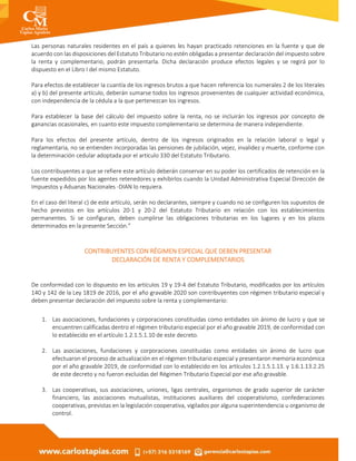 Las personas naturales residentes en el país a quienes les hayan practicado retenciones en la fuente y que de
acuerdo con las disposiciones del Estatuto Tributario no estén obligadas a presentar declaración del impuesto sobre
la renta y complementario, podrán presentarla. Dicha declaración produce efectos legales y se regirá por lo
dispuesto en el Libro I del mismo Estatuto.
Para efectos de establecer la cuantía de los ingresos brutos a que hacen referencia los numerales 2 de los literales
a) y b) del presente artículo, deberán sumarse todos los ingresos provenientes de cualquier actividad económica,
con independencia de la cédula a la que pertenezcan los ingresos.
Para establecer la base del cálculo del impuesto sobre la renta, no se incluirán los ingresos por concepto de
ganancias ocasionales, en cuanto este impuesto complementario se determina de manera independiente.
Para los efectos del presente artículo, dentro de los ingresos originados en la relación laboral o legal y
reglamentaria, no se entienden incorporadas las pensiones de jubilación, vejez, invalidez y muerte, conforme con
la determinación cedular adoptada por el artículo 330 del Estatuto Tributario.
Los contribuyentes a que se refiere este artículo deberán conservar en su poder los certificados de retención en la
fuente expedidos por los agentes retenedores y exhibirlos cuando la Unidad Administrativa Especial Dirección de
Impuestos y Aduanas Nacionales -DIAN lo requiera.
En el caso del literal c) de este artículo, serán no declarantes, siempre y cuando no se configuren los supuestos de
hecho previstos en los artículos 20-1 y 20-2 del Estatuto Tributario en relación con los establecimientos
permanentes. Si se configuran, deben cumplirse las obligaciones tributarias en los lugares y en los plazos
determinados en la presente Sección.”
CONTRIBUYENTES CON RÉGIMEN ESPECIAL QUE DEBEN PRESENTAR
DECLARACIÓN DE RENTA Y COMPLEMENTARIOS
De conformidad con lo dispuesto en los artículos 19 y 19-4 del Estatuto Tributario, modificados por los artículos
140 y 142 de la Ley 1819 de 2016, por el año gravable 2020 son contribuyentes con régimen tributario especial y
deben presentar declaración del impuesto sobre la renta y complementario:
1. Las asociaciones, fundaciones y corporaciones constituidas como entidades sin ánimo de lucro y que se
encuentren calificadas dentro el régimen tributario especial por el año gravable 2019, de conformidad con
lo establecido en el artículo 1.2.1.5.1.10 de este decreto.
2. Las asociaciones, fundaciones y corporaciones constituidas como entidades sin ánimo de lucro que
efectuaron el proceso de actualización en el régimen tributario especial y presentaron memoria económica
por el año gravable 2019, de conformidad con lo establecido en los artículos 1.2.1.5.1.13. y 1.6.1.13.2.25
de este decreto y no fueron excluidas del Régimen Tributario Especial por ese año gravable.
3. Las cooperativas, sus asociaciones, uniones, ligas centrales, organismos de grado superior de carácter
financiero, las asociaciones mutualistas, instituciones auxiliares del cooperativismo, confederaciones
cooperativas, previstas en la legislación cooperativa, vigilados por alguna superintendencia u organismo de
control.
 