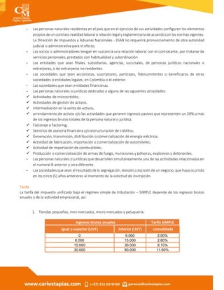 - Las personas naturales residentes en el país que en el ejercicio de sus actividades configuren los elementos
propios de un contrato realidad laboral o relación legal y reglamentaria de acuerdo con las normas vigentes.
La Dirección de Impuestos y Aduanas Nacionales - DIAN no requerirá pronunciamiento de otra autoridad
judicial o administrativa para el efecto.
- Las socios o administradores tengan en sustancia una relación laboral con el contratante, por tratarse de
servicios personales, prestados con habitualidad y subordinación
- Las entidades que sean filiales, subsidiarias, agencias, sucursales, de personas jurídicas nacionales o
extranjeras, o de extranjeros no residentes.
- Las sociedades que sean accionistas, suscriptores, partícipes, fideicomitentes o beneficiaros de otras
sociedades o entidades legales, en Colombia o el exterior.
- Las sociedades que sean entidades financieras.
- Las personas naturales o jurídicas dedicadas a alguna de las siguientes actividades:
 Actividades de microcrédito;
 Actividades de gestión de activos,
 intermediación en la venta de activos,
 arrendamiento de activos y/o las actividades que generen ingresos pasivos que representen un 20% o más
de los ingresos brutos totales de la persona natural o jurídica.
 Factoraje o factoring;
 Servicios de asesoría financiera y/o estructuración de créditos;
 Generación, transmisión, distribución o comercialización de energía eléctrica;
 Actividad de fabricación, importación o comercialización de automóviles;
 Actividad de importación de combustibles;
 Producción o comercialización de armas de fuego, municiones y pólvoras, explosivos y detonantes.
- Las personas naturales o jurídicas que desarrollen simultáneamente una de las actividades relacionadas en
el numeral 8 anterior y otra diferente.
- Las sociedades que sean el resultado de la segregación, división o escisión de un negocio, que haya ocurrido
en los cinco (5) años anteriores al momento de la solicitud de inscripción.
Tarifa
La tarifa del impuesto unificado bajo el régimen simple de tributación – SIMPLE depende de los ingresos brutos
anuales y de la actividad empresarial, así:
1. Tiendas pequeñas, mini-mercados, micro-mercados y peluquería:
Ingresos brutos anuales Tarifa SIMPLE
Igual o superior (UVT) Inferior (UVT) consolidada
0 6.000 2.00%
6.000 15.000 2.80%
15.000 30.000 8.10%
30.000 80.000 11.60%
 