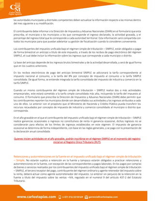 las autoridades municipales y distritales competentes deben actualizar la información respecto a las mismas dentro
del mes siguiente a su modificación.
El contribuyente debe informar a la Dirección de Impuestos y Aduanas Nacionales (DIAN) en el formulario que esta
prescriba, el municipio o los municipios a los que corresponde el ingreso declarado, la actividad gravada, y el
porcentaje del ingreso total que le corresponde a cada autoridad territorial. Esta información será compartida con
todos los municipios para que puedan adelantar su gestión de fiscalización cuando lo consideren conveniente.
Los contribuyentes del impuesto unificado bajo el régimen simple de tributación – SIMPLE, están obligados a pagar
de forma bimestral un anticipo a título de este impuesto, a través de los recibos de pago electrónico del régimen
SIMPLE, el cual debe incluir la información sobre los ingresos que corresponde a cada municipio o distrito.
La base del anticipo depende de los ingresos brutos bimestrales y de la actividad desarrollada, y será de igual forma
que en los cuadros anteriores.
En los recibos electrónicos de pago del anticipo bimestral SIMPLE se adicionará la tarifa correspondiente al
impuesto nacional al consumo, a la tarifa del 8% por concepto de impuesto al consumo a la tarifa SIMPLE
consolidada. De igual forma, se entiende integrada la tarifa consolidada del impuesto de industria y comercio en la
tarifa SIMPLE.
Cuando un mismo contribuyente del régimen simple de tributación – SIMPLE realice dos o más actividades
empresariales, este estará sometido a la tarifa simple consolidada más alta, incluyendo la tarifa del impuesto al
consumo. El formulario que prescriba la Dirección de Impuestos y Aduanas Nacionales (DIAN) debe permitir que
los contribuyentes reporten los municipios donde son desarrollados sus actividades y los ingresos atribuidos a cada
uno de ellos. Lo anterior con el propósito que el Ministerio de Hacienda y Crédito Público pueda transferir los
recursos recaudados por concepto de impuesto de industria y comercio consolidado al municipio o distrito que
corresponda.
En el año gravable en el que el contribuyente del impuesto unificado bajo el régimen simple de tributación – SIMPLE
realice ganancias ocasionales o ingresos no constitutivos de renta ni ganancia ocasional, dichos ingresos no se
considerarán para efectos de los límites de ingresos establecidos en este régimen. El impuesto de ganancia
ocasional se determina de forma independiente, con base en las reglas generales, y se paga con la presentación de
la declaración anual consolidada.
Quienes inicien actividades en el año gravable, podrán inscribirse en el régimen SIMPLE en el momento del registro
inicial en el Registro Único Tributario (RUT).
Retenciones y autorretenciones en la fuente en el impuesto unificado bajo el régimen simple de tributación
– Simple. No estarán sujetos a retención en la fuente y tampoco estarán obligados a practicar retenciones y
autorretenciones en la fuente, con excepción de las correspondientes a pagos laborales. En los pagos por compras
de bienes o servicios realizados por los contribuyentes del impuesto unificado bajo el régimen simple de tributación
– SIMPLE, el tercero receptor del pago, contribuyente del régimen ordinario y agente retenedor del impuesto sobre
la renta, deberá actuar como agente autorretenedor del impuesto. Lo anterior sin perjuicio de la retención en la
fuente a título del impuesto sobre las ventas –IVA, regulado en el numeral 9 del artículo 437-2 del Estatuto
Tributario.
 