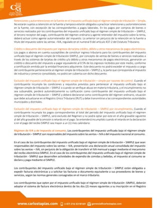Retenciones y autorretenciones en la fuente en el impuesto unificado bajo el régimen simple de tributación – Simple.
No estarán sujetos a retención en la fuente y tampoco estarán obligados a practicar retenciones y autorretenciones
en la fuente, con excepción de las correspondientes a pagos laborales. En los pagos por compras de bienes o
servicios realizados por los contribuyentes del impuesto unificado bajo el régimen simple de tributación – SIMPLE,
el tercero receptor del pago, contribuyente del régimen ordinario y agente retenedor del impuesto sobre la renta,
deberá actuar como agente autorretenedor del impuesto. Lo anterior sin perjuicio de la retención en la fuente a
título del impuesto sobre las ventas –IVA, regulado en el numeral 9 del artículo 437-2 del Estatuto Tributario.
Crédito o descuento del impuesto por ingresos de tarjeta crédito, débito y otros mecanismos de pagos electrónicos.
Los pagos o abonos en cuenta susceptibles de constituir ingreso tributario para los contribuyentes del impuesto
unificado bajo el régimen simple de tributación-SIMPLE, por concepto de ventas de bienes o servicios realizadas a
través de los sistemas de tarjetas de crédito y/o débito y otros mecanismos de pagos electrónicos, generarán un
crédito o descuento del impuesto a pagar equivalente al 0.5% de los ingresos recibidos por este medio, conforme
a certificación emitida por la entidad financiera adquirente. Este descuento no podrá exceder el impuesto a cargo
del contribuyente perteneciente al régimen simple de tributación – SIMPLE y, la parte que corresponda al impuesto
de industria y comercio consolidado, no podrá ser cubierta con dicho descuento.
Exclusión del impuesto unificado bajo el régimen simple de tributación – simple por razones de control. Cuando el
contribuyente incumpla las condiciones y requisitos previstos para pertenecer al impuesto unificado bajo el
régimen simple de tributación – SIMPLE o cuando se verifique abuso en materia tributaria, y el incumplimiento no
sea subsanable, perderá automáticamente su calificación como contribuyente del impuesto unificado bajo el
régimen simple de tributación – SIMPLE y deberá declararse como contribuyente del régimen ordinario, situación
que debe actualizarse en el Registro Único Tributario (RUT) y debe transmitirse a las correspondientes autoridades
municipales y distritales.
Exclusión del impuesto unificado bajo el régimen simple de tributación – SIMPLE por incumplimiento. Cuando el
contribuyente incumpla los pagos correspondientes al total del periodo del impuesto unificado bajo el régimen
simple de tributación – SIMPLE, será excluido del Régimen y no podrá optar por este en el año gravable siguiente
al del año gravable de la omisión o retardo en el pago. Se entenderá incumplido cuando el retardo en la declaración
o en el pago del recibo SIMPLE sea mayor a un (1) mes calendario.
Régimen de IVA y de impuesto al consumo. Los contribuyentes del impuesto unificado bajo el régimen simple
de tributación – SIMPLE son responsables del impuesto sobre las ventas – IVA o del impuesto nacional al consumo.
En el caso de los contribuyentes del impuesto unificado bajo el régimen simple de tributación – SIMPLE que sean
responsables del impuesto sobre las ventas – IVA, presentarán una declaración anual consolidada del impuesto
sobre las ventas – IVA, sin perjuicio de la obligación de transferir el IVA mensual a pagar mediante el mecanismo
del recibo electrónico SIMPLE. En el caso de los contribuyentes del impuesto unificado bajo el régimen simple de
tributación - SIMPLE que desarrollen actividades de expendio de comidas y bebidas, el impuesto al consumo se
declara y paga mediante el SIMPLE.
Los contribuyentes del impuesto unificado bajo el régimen simple de tributación – SIMPLE están obligados a
expedir facturas electrónicas y a solicitar las facturas o documento equivalente a sus proveedores de bienes y
servicios, según las normas generales consagradas en el marco tributario.
Los contribuyentes que opten por el impuesto unificado bajo el régimen simple de tributación -SIMPLE, deberán
adoptar el sistema de factura electrónica dentro de los dos (2) meses siguientes a su inscripción en el Registro
 