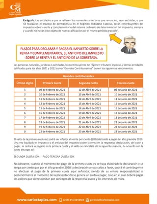 Parágrafo. Las entidades a que se refieren los numerales anteriores que renuncien, sean excluidas, o que
no realizaron el proceso de permanencia en el Régimen Tributario Especial, serán contribuyentes del
impuesto sobre la renta y complementario del sistema ordinario de determinación del impuesto, siempre
y cuando no hayan sido objeto de nueva calificación por el mismo período gravable".
Las personas naturales, jurídicas o asimiladas, los contribuyentes del régimen tributario especial, y demás entidades
calificadas para los años 2021 y 2022 como “Grandes Contribuyentes” tienen los siguientes vencimientos:
Grandes contribuyentes
Último digito Primera Cuota Segunda cuota Tercera cuota
1 09 de Febrero de 2021 12 de Abril de 2021 09 de Junio de 2021
2 10 de Febrero de 2021 13 de Abril de 2021 10 de Junio de 2021
3 11 de Febrero de 2021 14 de Abril de 2021 11 de Junio de 2021
4 12 de Febrero de 2021 15 de Abril de 2021 15 de Junio de 2021
5 15 de Febrero de 2021 16 de Abril de 2021 16 de Junio de 2021
6 16 de Febrero de 2021 19 de Abril de 2021 17 de Junio de 2021
7 17 de Febrero de 2021 20 de Abril de 2021 18 de Junio de 2021
8 18 de Febrero de 2021 21 de Abril de 2021 21 de Junio de 2021
9 19 de Febrero de 2021 22 de Abril de 2021 22 de Junio de 2021
0 22 de Febrero de 2021 23 de Abril de 2021 23 de Junio de 2021
El valor de la primera cuota no podrá ser inferior al veinte por ciento (20%) del saldo a pagar del año gravable 2019.
Una vez liquidado el impuesto y el anticipo del impuesto sobre la renta en la respectiva declaración, del valor a
pagar, se restará lo pagado en la primera cuota y el saldo se cancelará de la siguiente manera, de acuerdo con la
cuota de pago así:
SEGUNDA CUOTA 50% PAGO TERCERA CUOTA 50%
No obstante, cuando al momento del pago de la primera cuota ya se haya elaborado la declaración y se
tenga por cierto que por el año gravable 2020 la declaración arroja saldo a favor, podrá el contribuyente
no efectuar el pago de la primera cuota aquí señalada, siendo de su entera responsabilidad si
posteriormente al momento de la presentación se genera un saldo a pagar, caso en el cual deberá pagar
los valores que correspondan por concepto de la respectiva cuota y los intereses de mora.
PLAZOS PARA DECLARAR Y PAGAR EL IMPUESTO SOBRE LA
RENTA Y COMPLEMENTARIOS, EL ANTICIPO DEL IMPUESTO
SOBRE LA RENTA Y EL ANTICIPO DE LA SOBRETASA.
 