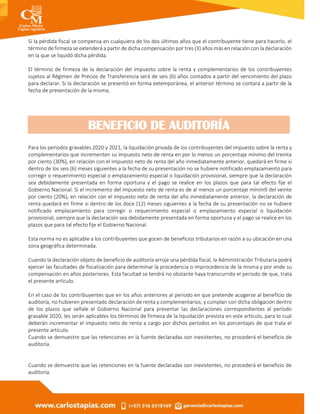 Si la pérdida fiscal se compensa en cualquiera de los dos últimos años que el contribuyente tiene para hacerlo, el
término de firmeza se extenderá a partir de dicha compensación por tres (3) años más en relación con la declaración
en la que se liquidó dicha pérdida.
El término de firmeza de la declaración del impuesto sobre la renta y complementarios de los contribuyentes
sujetos al Régimen de Precios de Transferencia será de seis (6) años contados a partir del vencimiento del plazo
para declarar. Si la declaración se presentó en forma extemporánea, el anterior término se contará a partir de la
fecha de presentación de la misma.
Para los periodos gravables 2020 y 2021, la liquidación privada de los contribuyentes del impuesto sobre la renta y
complementarios que incrementen su impuesto neto de renta en por lo menos un porcentaje mínimo del treinta
por ciento (30%), en relación con el impuesto neto de renta del año inmediatamente anterior, quedará en firme si
dentro de los seis (6) meses siguientes a la fecha de su presentación no se hubiere notificado emplazamiento para
corregir o requerimiento especial o emplazamiento especial o liquidación provisional, siempre que la declaración
sea debidamente presentada en forma oportuna y el pago se realice en los plazos que para tal efecto fije el
Gobierno Nacional. Si el incremento del impuesto neto de renta es de al menos un porcentaje mínim9 del veinte
por ciento (20%), en relación con el impuesto neto de renta del año inmediatamente anterior, la declaración de
renta quedará en firme si dentro de los doce (12) meses siguientes a la fecha de su presentación no se hubiere
notificado emplazamiento para corregir o requerimiento especial o emplazamiento especial o liquidación
provisional, siempre que la declaración sea debidamente presentada en forma oportuna y el pago se realice en los
plazos que para tal efecto fije el Gobierno Nacional.
Esta norma no es aplicable a los contribuyentes que gocen de beneficios tributarios en razón a su ubicación en una
zona geográfica determinada.
Cuando la declaración objeto de beneficio de auditoría arroje una pérdida fiscal, la Administración Tributaria podrá
ejercer las facultades de fiscalización para determinar la procedencia o improcedencia de la misma y por ende su
compensación en años posteriores. Esta facultad se tendrá no obstante haya transcurrido el período de que, trata
el presente artículo.
En el caso de los contribuyentes que en los años anteriores al periodo en que pretende acogerse al beneficio de
auditoría, no hubieren presentado declaración de renta y complementarios, y cumplan con dicha obligación dentro
de los plazos que señale el Gobierno Nacional para presentar las declaraciones correspondientes al período
gravable 2020, les serán aplicables los términos de firmeza de la liquidación prevista en este artículo, para lo cual
deberán incrementar el impuesto neto de renta a cargo por dichos períodos en los porcentajes de que trata el
presente artículo.
Cuando se demuestre que las retenciones en la fuente declaradas son inexistentes, no procederá el beneficio de
auditoría.
Cuando se demuestre que las retenciones en la fuente declaradas son inexistentes, no procederá el beneficio de
auditoría.
BENEFICIO DE AUDITORÍA
 