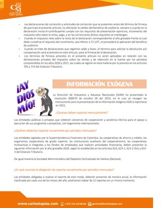 - Las declaraciones de corrección y solicitudes de corrección que se presenten antes del término de firmeza
de que trata el presente artículo, no afectarán la validez del beneficio de auditoría, siempre y cuando en la
declaración inicial el contribuyente cumpla con los requisitos de presentación oportuna, incremento del
impuesto neto sobre la renta, pago, y en las correcciones dichos requisitos se mantengan.
- Cuando el impuesto neto sobre la renta de la declaración correspondiente al año gravable frente al cual
debe cumplirse el requisito del incremento, sea inferior a 71 UVT, no procederá la aplicación del beneficio
de auditoría.
- Cuando se trate de declaraciones que registren saldo a favor, el término para solicitar la devolución y/o
compensación será el previsto en este artículo, para la firmeza de la declaración.
- Los términos de firmeza previstos en el presente artículo no serán aplicables en relación con las
declaraciones privadas del impuesto sobre las ventas y de retención en la fuente por los períodos
comprendidos en los años 2020 y 2021, las cuales se regirán en esta materia por lo previsto en los artículos
705 y 714 del Estatuto Tributario.
La Dirección de Impuestos y Aduanas Nacionales (DIAN) ha presentado la
resolución 000070 de octubre 28 del 2019, en el cual se recogen las
instrucciones para la presentación de la información exógena 2020 a reportarse
en 2021.
¿Quiénes deben reportar mensualmente?
Las entidades públicas o privadas que celebren convenios de cooperación y asistencia técnica para el apoyo y
ejecución de sus programas o proyectos, con organismos internacionales.
¿Quiénes deberían reportar anualmente por periodos mensuales?
Las entidades vigiladas por la Superintendencia Financiera de Colombia, las cooperativas de ahorro y crédito, los
organismos cooperativos de grado superior, las instituciones auxiliares del cooperativismo, las cooperativas
multiactivas e integrales y los fondos de empleados que realicen actividades financieras, deben presentar la
siguiente información por el año gravable 2020, según lo establecido en los artículos 623, 623-1, 623-2 (Sic) y 631-
3 del Estatuto Tributario.
De igual manera la Sociedad Administradora del Depósito Centralizado de Valores (Deceval).
¿En qué consiste la obligación de reportar anualmente por periodos mensuales?
Las entidades obligadas a realizar el reporte de esto modo, deberán presentar de manera anual, la información
clasificada por cada uno de los meses del año; podríamos hablar de 12 reportes en un mismo momento.
INFORMACIÓN EXÓGENA
 
