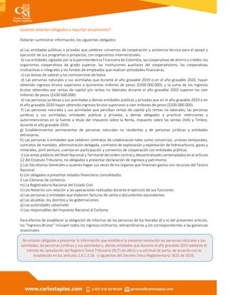 Quiénes estarían obligados a reportar anualmente?
Deberán suministrar información, los siguientes obligados:
a) Las entidades públicas o privadas que celebren convenios de cooperación y asistencia técnica para el apoyo y
ejecución de sus programas o proyectos, con organismos internacionales.
b) Las entidades vigiladas por la Superintendencia Financiera de Colombia, las cooperativas de ahorro y crédito, los
organismos cooperativos de grado superior, las instituciones auxiliares del cooperativismo, las cooperativas
multiactivas e integrales y los fondos de empleados que realicen actividades financieras.
c) Las bolsas de valores y los comisionistas de bolsa.
d) Las personas naturales y sus asimiladas que durante el año gravable 2019 o en el año gravable 2020, hayan
obtenido ingresos brutos superiores a quinientos millones de pesos ($500.000.000); y la suma de los Ingresos
brutos obtenidos por rentas de capital y/o rentas no laborales durante el año gravable 2020 superen los cien
millones de pesos ($100.000.000).
e) Las personas jurídicas y sus asimiladas y demás entidades públicas y privadas que en el año gravable 2019 o en
el año gravable 2020 hayan obtenido ingresos brutos superiores a cien millones de pesos ($100.000.000).
f) Las personas naturales y sus asimiladas que perciban rentas de capital y/o rentas no laborales, las personas
jurídicas y sus asimiladas, entidades públicas y privadas, y demás obligados a practicar retenciones y
autorretenciones en la fuente a título del Impuesto sobre la Renta, impuesto sobre las ventas (IVA) y Timbre,
durante el año gravable 2020.
g) Establecimientos permanentes de personas naturales no residentes y de personas jurídicas y entidades
extranjeras.
h) Las personas o entidades que celebren contratos de colaboración tales como consorcios, uniones temporales,
contratos de mandato, administración delegada, contratos de exploración y explotación de hidrocarburos, gases y
minerales, joint venture, cuentas en participación y convenios de cooperación con entidades públicas.
i) Los entes públicos del Nivel Nacional y Territorial del orden central y descentralizado contemplados en el artículo
22 del Estatuto Tributario, no obligados a presentar declaración de ingresos y patrimonio.
j) Los Secretarios Generales o quienes hagan sus veces de los órganos que financien gastos con recursos del Tesoro
Nacional.
k) Los obligados a presentar estados financieros consolidados.
l) Las Cámaras de comercio.
m) La Registraduría Nacional del Estado Civil.
n) Los Notarios con relación a las operaciones realizadas durante el ejercicio de sus funciones.
o) Las personas o entidades que elaboren facturas de venta o documentos equivalentes.
p) Las alcaldías, los distritos y las gobernaciones.
q) Las autoridades catastrales
r) Los responsables del Impuesto Nacional al Carbono
Para efectos de establecer la obligación de informar de las personas de los literales d) y e) del presenten artículo,
los “Ingresos Brutos” incluyen todos los ingresos ordinarios, extraordinarios y los correspondientes a las ganancias
ocasionales.
No estarán obligadas a presentar la información que establece la presente resolución las personas naturales y sus
asimiladas, las personas jurídicas y sus asimiladas y, demás entidades que durante el año gravable 2020 adelante el
trámite de cancelación del Registro Único Tributario (RUT) de oficio o a solicitud de parte, de acuerdo con lo
establecido en los artículos 1.6.1.2.18. y siguientes del Decreto Único Reglamentario 1625 de 2016.
 