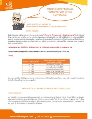 PRESENTACIÓN DEL INFORME 52
PROGRAMAS DE TRANSPARENCIA Y ÉTICA EMPRESARIAL
Sujetos obligados
Están obligadas a diligenciar el informe denominado “Informe 52- Transparencia y Ética Empresarial” las Entidades
Empresariales que cumplan con los criterios dispuestos en la Resolución No. 100-006261 del 2 de octubre de 2020,
para ser considerados sujetos obligados a adoptar un Programa de Transparencia y Ética Empresarial. Este informe,
de carácter obligatorio, debe ser diligenciado con todo el compromiso, responsabilidad y transparencia por parte
de la persona jurídica.
La Resolución No. 100-006261 del 2 de octubre de 2020 puede ser consultada en el siguiente link:
https://www.supersociedades.gov.co/delegatura_aec/Documents/2020/2020-01530793.pdf
Plazos
Últimos 2 dígitos del NIT
Plazo máximo para el envío de la
información en el 2021
01 a 20 viernes 4 de junio de 2021
21 a 40 martes 8 de junio de 2021
41 a 60 miércoles 9 de junio de 2021
61 a 80 jueves 10 de junio de 2021
81 a 00 viernes 11 de junio de 2021
La responsabilidad del diligenciamiento, el contenido y la fidelidad de este informe recae sobre los administradores
de las Entidades Empresariales obligadas.
PRESENTACIÓN DEL INFORME 50 - PREVENCIÓN DEL RIESGO LA/FT
Sujetos obligados
Las Entidades Empresariales obligadas a cumplir con lo dispuesto en el Capítulo X de la Circular Básica Jurídica de
esta Superintendencia, deberán diligenciar el informe denominado “50 - Prevención del riesgo de LA/FT”. Este
informe, de carácter obligatorio, debe ser diligenciado con todo el compromiso, responsabilidad y transparencia
por parte de las Entidades Empresariales obligadas.
ESTO ES NUEVO Y BUSCA LA
TRANSPARENCIA Y ÉTICA
EMPRESARIAL
 