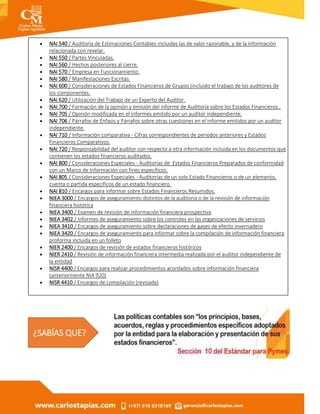  NAI 540 / Auditoría de Estimaciones Contables incluidas las de valor razonable, y de la información
relacionada con revelar.
 NAI 550 / Partes Vinculadas.
 NAI 560 / Hechos posteriores al cierre.
 NAI 570 / Empresa en Funcionamiento.
 NAI 580 / Manifestaciones Escritas.
 NAI 600 / Consideraciones de Estados Financieros de Grupos (incluido el trabajo de los auditores de
los componentes.
 NAI 620 / Utilización del Trabajo de un Experto del Auditor.
 NAI 700 / Formación de la opinión y emisión del informe de Auditoría sobre los Estados Financieros..
 NAI 705 / Opinión modificada en el informes emitido por un auditor independiente.
 NAI 706 / Párrafos de Énfasis y Párrafos sobre otras cuestiones en el informe emitidos por un auditor
independiente.
 NAI 710 / Información comparativa - Cifras correspondientes de períodos anteriores y Estados
Financieros Comparativos.
 NAI 720 / Responsabilidad del auditor con respecto a otra información incluida en los documentos que
contienen los estados financieros auditados.
 NAI 800 / Consideraciones Especiales - Auditorías de Estados Financieros Preparados de conformidad
con un Marco de Información con fines específicos.
 NAI 805 / Consideraciones Especiales - Auditorías de un solo Estado Financieros o de un elemento,
cuenta o partida específicos de un estado financiero.
 NAI 810 / Encargos para informar sobre Estados Financieros Resumidos.
 NIEA 3000 / Encargos de aseguramiento distintos de la auditoria o de la revisión de información
financiera histórica
 NIEA 3400 / Examen de revisión de información financiera prospectiva
 NIEA 3402 / Informes de aseguramiento sobre los controles en las organizaciones de servicios
 NIEA 3410 / Encargos de aseguramiento sobre declaraciones de gases de efecto invernadero
 NIEA 3420 / Encargos de aseguramiento para informar sobre la compilación de información financiera
proforma incluida en un folleto
 NIER 2400 / Encargos de revisión de estados financieros históricos
 NIER 2410 / Revisión de información financiera intermedia realizada por el auditor independiente de
la entidad
 NISR 4400 / Encargos para realizar procedimientos acordados sobre información financiera
(anteriormente NIA 920)
 NISR 4410 / Encargos de compilación (revisada)
¿SABÍAS QUE?
 