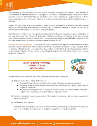 Las sociedades y entidades constituidas de acuerdo con leyes extranjeras que tengan su sede efectiva de
administración en el territorio colombiano y que posean sucursales de sociedad extranjera en Colombia, deberán
presentar una única declaración tributaria respecto de cada uno de los tributos a cargo, en la que en forma
consolidada se presente la información tributaria de la oficina principal y de la sucursal de sociedad extranjera en
Colombia.
Para el caso mencionado en el inciso anterior, la oficina principal, en su calidad de sociedad o entidad con sede
efectiva de administración en el territorio colombiano, será la obligada a presentar la declaración tributaria de
manera consolidada respecto de cada uno de los tributos a cargo.
Las instituciones financieras que no tengan la calidad de gran contribuyente, obligadas al pago de la sobretasa de
que trata el parágrafo 7 del artículo 240 del Estatuto Tributario, liquidarán un anticipo de la sobretasa calculado
sobre la base gravable del impuesto sobre la renta y complementarios del año gravable 2020 y lo cancelarán en dos
(2) cuotas iguales, dentro de los plazos establecidos en el presente artículo.”
Entidades del sector cooperativo. Las entidades del sector cooperativo del régimen tributario especial deberán
presentar y pagar la declaración del impuesto sobre la renta y complementarios por el año gravable 2020, dentro
de los plazos señalados para las personas jurídicas, de acuerdo con el último o los dos (2) últimos dígitos del Número
de Identificación Tributaria -NIT que consten en el certificado del Registro Único Tributario -RUT, sin tener en cuenta
el dígito de verificación.
Se determina un único sistema de tributación, que clasifica las rentas por cédulas, así:
a) Cédula General: Reúne 3 tipos de Rentas, así:
 Rentas de Trabajo (salarios, comisiones, honorarios, retribución a servicios personales)
 Rentas de capital (intereses, rendimientos financieros, arrendamientos, regalías y explotación de
propiedad intelectual)
 Rentas no laborales (rentas que no clasifiquen en otras cédulas con excepción de los dividendos y
las ganancias ocasionales, que se rigen según sus reglas especiales)
b) Pensiones (jubilación, vejez, sobrevivientes, indemnizaciones sustitutivas de pensiones, devoluciones
saldos pensionales).
c) Dividendos y participaciones.
La cedulación implica efectuar depuraciones independientes, controlando que un beneficio no se duplique,
esto es que más de una renta exenta o deducción no sea aplicada en más de una cédula.
RENTA PERSONAS NATURALES
SISTEMA CEDULAR
VENCIMIENTOS
 