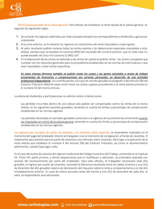Renta líquida gravable de la cédula general. Para efectos de establecer la renta líquida de la cédula general, se
seguirán las siguientes reglas:
1. Se sumarán los ingresos obtenidos por todo concepto excepto los correspondientes a dividendos y ganancias
ocasionales.
2. A la suma anterior, se le restarán los ingresos no constitutivos de renta imputables a cada ingreso.
3. Al valor resultante podrán restarse todas las rentas exentas y las deducciones especiales imputables a esta
cédula, siempre que no excedan el cuarenta (40%) del resultado del numeral anterior, que en todo caso no
puede exceder de cinco mil cuarenta (5.040) UVT.
4. En la depuración de las rentas no laborales y las rentas de capital se podrán restar los costos y los gastos que
cumplan con los requisitos generales para su procedencia establecidos en las normas de este Estatuto y que
sean imputables a estas rentas específicas.
En estos mismos términos también se podrán restar los costos y los gastos asociados a rentas de trabajo
provenientes de honorarios o compensaciones por servicios personales, en desarrollo de una actividad
profesional independiente. Los contribuyentes a los que les resulte aplicable el parágrafo 5 del artículo 206 del
Estatuto Tributario deberán optar entre restar los costos y gastos procedentes o la renta exenta prevista en
el numeral 10 del mismo artículo.
La cédula de dividendos y participaciones no admite costos ni deducciones.
Las pérdidas incurridas dentro de una cédula solo podrán ser compensadas contra las rentas de la misma
cédula, en los siguientes periodos gravables, teniendo en cuenta los límites y porcentajes de compensación
establecidas en las normas vigentes.
Las pérdidas declaradas en períodos gravables anteriores a la vigencia de la presente ley únicamente podrán
ser imputadas en contra de la cédula general, teniendo en cuenta los límites y porcentajes de compensación
establecidos en las normas vigentes.
Los ingresos por concepto de auxilio de cesantías y los intereses sobre cesantías, se entenderán realizados en el
momento del pago del empleador directo al trabajador o en el momento de consignación al fondo de cesantías. El
tratamiento aquí previsto para el auxilio de cesantías y los intereses sobre cesantías, dará lugar a la aplicación de la
renta exenta que establece el numeral 4 del artículo 206 del Estatuto Tributario, así como al reconocimiento
patrimonial, cuando haya lugar a ello.
En el caso del auxilio de cesantía del régimen tradicional del Código Sustantivo del Trabajo, contenido en el Capítulo
VII, Título VIII, parte primera, y demás disposiciones que lo modifiquen o adicionen, se entenderá realizado con
ocasión del reconocimiento por parte del empleador. Para tales efectos, el trabajador reconocerá cada año
gravable, el ingreso por auxilio de cesantías, tomando la diferencia resultante entre los saldos a treinta y uno (31)
de diciembre del año gravable materia de declaración del impuesto sobre la renta y complementarios y el del año
inmediatamente anterior. En caso de retiros parciales antes del treinta y uno (31) de diciembre de cada año, el
valor correspondiente será adicionado.
 