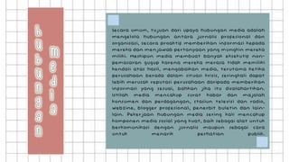 Secara umum, tujuan dari upaya hubungan media adalah
mengelola hubungan antara jurnalis profesional dan
organisasi, secara proaktif memberikan informasi kepada
mereka dan menjawab pertanyaan yang mungkin mereka
miliki. Meskipun media membuat banyak eksekutif non-
pemasaran gugup karena mereka merasa tidak memiliki
kendali atas hasil, mengabaikan media, terutama ketika
perusahaan berada dalam situasi krisis, seringkali dapat
lebih merusak reputasi perusahaan daripada memberikan
informasi yang sesuai, bahkan jika itu disalahartikan.
Istilah media mencakup surat kabar dan majalah
konsumen dan perdagangan, stasiun televisi dan radio,
webzine, blogger profesional, penerbit buletin dan lain-
lain. Pekerjaan hubungan media sering kali mencakup
komponen media sosial yang kuat, baik sebagai alat untuk
berkomunikasi dengan jurnalis maupun sebagai cara
untuk menarik perhatian publik.
 