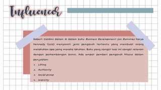 Robert Cialdini dalam di dalam buku Business Development for Dummies karya
Kennedy (2015) menyoroti jenis pengaruh tertentu yang membuat orang
melakukan apa yang mereka lakukan. Buku yang sangat luas ini sangat relevan
dengan perkembangan bisnis. Ada empat pemberi pengaruh khusus dalam
penjualan:
1. Liking
2. Authority
3. Social proof
4. Scarcity
 