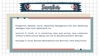 Fitzpatrick, Heather. (2013). Marketing Management For Non Marketing
Managers. New York: Marketfitz, Inc
Gentsch, P. (2019). AI in marketing, sales and service: How marketers
without a data science degree can use AI, big data and bots. Springer.
Kennedy, A. (2015). Business Development for Dummies. John Wiley & Sons.
 