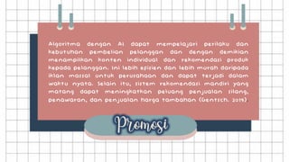 Algoritma dengan AI dapat mempelajari perilaku dan
kebutuhan pembelian pelanggan dan dengan demikian
menampilkan konten individual dan rekomendasi produk
kepada pelanggan. Ini lebih efisien dan lebih murah daripada
iklan massal untuk perusahaan dan dapat terjadi dalam
waktu nyata. Selain itu, sistem rekomendasi mandiri yang
matang dapat meningkatkan peluang penjualan silang,
penawaran, dan penjualan harga tambahan (Gentsch. 2019).
 