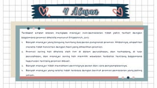 Terdapat empat alasan mengapa manajer non-pemasaran tidak yakin terkait dengan
bagaimana promosi dikelola menurut Fitzpatrick, 2013.
1. Banyak manajer yang bingung tentang dua peran fungsional promosi. Akibatnya, ekspektasi
mereka tidak konsisten dengan hasil yang dihasilkan promosi.
2. Promosi sering kali dikelola oleh tim di dalam perusahaan, dan terkadang, di luar
perusahaan, dan manajer sering kali memiliki wawasan terbatas tentang bagaimana
keputusan tentang promosi dibuat.
3. Banyak manajer tidak memahami pentingnya pesan dan cara penyampaiannya.
4. Banyak manajer yang relatif tidak terbiasa dengan bentuk promosi pemasaran yang paling
umum.
 