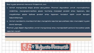 Dua tujuan promosi menurut Fitzpatrick, 2013
1. Untuk mengurangi biaya proses penjualan. Promosi digunakan untuk meningkatkan
visibilitas, menginformasikan pasar tentang manfaat produk atau layanan, dan
meyakinkan pasar bahwa produk atau layanan tersebut lebih cocok dengan
kebutuhannya.
2. Untuk membantu membentuk dan mengelola reputasi perusahaan dan mencapai tujuan
bisnis lainnya.
Promosi juga dapat digunakan untuk mengurangi atau memperbaiki potensi kerusakan pada
reputasi merek.
 