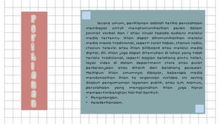 Secara umum, periklanan adalah ketika perusahaan
membayar untuk mengkomunikasikan pesan dalam
format verbal dan / atau visual kepada audiens melalui
media tertentu. Iklan dapat dikomunikasikan melalui
media massa tradisional, seperti surat kabar, stasiun radio,
stasiun televisi atau iklan billboard atau melalui media
digital, dll. Iklan juga dapat ditemukan di lokasi yang tidak
terlalu tradisional, seperti bagian belakang pintu toilet,
layar video di dalam department store atau pusat
perbelanjaan atau ditarik dari belakang pesawat.
Meskipun iklan umumnya dibayar, beberapa media
mendonasikan iklan ke organisasi nirlaba. Ini sering
disebut pengumuman layanan publik, atau ILM. Namun,
perusahaan yang menggunakan iklan juga harus
mempertimbangkan hal-hal berikut:
• Pengulangan.
• Kesederhanaan.
 
