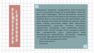 Pemasaran langsung menggunakan data konsumen
untuk menjangkau langsung ke pelanggan masa lalu
dan calon pelanggan. Bentuk pemasaran langsung
yang paling umum mencakup surat langsung (melalui
layanan pos), e-mail langsung, dan pemasaran jarak
jauh. Karena komunikasi mengarah ke individu, bukan
pasar massal, komunikasi dapat lebih disesuaikan,
memanfaatkan informasi tentang pembelian
sebelumnya, demografi, atau kedekatan dengan
produk atau vendor serupa untuk menyaring pesan
dan mempersempit fokus. Faktor-faktor yang
Mempengaruhi Keberhasilan: Pemasaran langsung
yang sukses dipengaruhi oleh hal-hal berikut:
• Kualitas dan penggunaan data.
• Desain dan pesan.
• Frekuensi.
 
