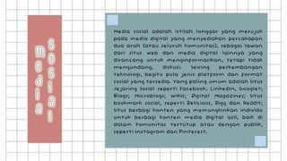 Media sosial adalah istilah longgar yang merujuk
pada media digital yang menyediakan percakapan
dua arah (atau seluruh komunitas), sebagai lawan
dari situs web dan media digital lainnya yang
dirancang untuk menginformasikan, tetapi tidak
mengundang, diskusi. Seiring perkembangan
teknologi, begitu pula jenis platform dan format
sosial yang tersedia. Yang paling umum adalah Situs
Jejaring Sosial seperti Facebook, LinkedIn, Google+;
Blogs; Microblogs; Wikis; Digital Magazines; Situs
bookmark sosial, seperti Delicious, Digg dan Reddit;
Situs berbagi konten yang memungkinkan individu
untuk berbagi konten media digital asli, baik di
dalam komunitas tertutup atau dengan publik,
seperti Instagram dan Pinterest.
 