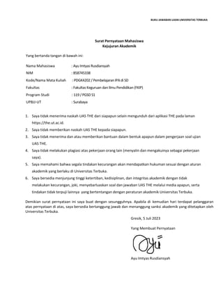 BUKU JAWABAN UJIAN UNIVERSITAS TERBUKA
Surat Pernyataan Mahasiswa
Kejujuran Akademik
Yang bertanda tangan di bawah ini:
Nama Mahasiswa : Ayu Imtyas Rusdiansyah…………………………………..…………………..
NIM : 858745338…………………..……………………………………………………..
Kode/Nama Mata Kuliah : PDGK4202 / Pembelajaran IPA di SD……………………………………..
Fakultas : Fakultas Keguruan dan Ilmu Pendidikan (FKIP)…………………..…..
Program Studi : 119 / PGSD S1……………………………………………………………………..
UPBJJ-UT : Surabaya……………………………………………..………………………………
1. Saya tidak menerima naskah UAS THE dari siapapun selain mengunduh dari aplikasi THE pada laman
https://the.ut.ac.id.
2. Saya tidak memberikan naskah UAS THE kepada siapapun.
3. Saya tidak menerima dan atau memberikan bantuan dalam bentuk apapun dalam pengerjaan soal ujian
UAS THE.
4. Saya tidak melakukan plagiasi atas pekerjaan orang lain (menyalin dan mengakuinya sebagai pekerjaan
saya).
5. Saya memahami bahwa segala tindakan kecurangan akan mendapatkan hukuman sesuai dengan aturan
akademik yang berlaku di Universitas Terbuka.
6. Saya bersedia menjunjung tinggi ketertiban, kedisiplinan, dan integritas akademik dengan tidak
melakukan kecurangan, joki, menyebarluaskan soal dan jawaban UAS THE melalui media apapun, serta
tindakan tidak terpuji lainnya yang bertentangan dengan peraturan akademik Universitas Terbuka.
Demikian surat pernyataan ini saya buat dengan sesungguhnya. Apabila di kemudian hari terdapat pelanggaran
atas pernyataan di atas, saya bersedia bertanggung jawab dan menanggung sanksi akademik yang ditetapkan oleh
Universitas Terbuka.
Gresik, 5 Juli 2023
Yang Membuat Pernyataan
Ayu Imtyas Rusdiansyah
 