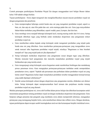 1.
Contoh penerapan pembelajaran Perubahan Wujud Zat dengan menggunakan teori belajar Bruner dalam
kelas 5 SD adalah sebagai berikut.
Tujuan pembelajaran : Siswa dapat mengenali dan mengklasifikasikan macam-macam perubahan wujud zat
dengan pengamatan dan penafsiran.
a. Guru mempersiapkan beberapa contoh benda atau zat yang mengalami perubahan wujud, seperti es
batu, air, dan uap air, atau lilin padat dan cair, serta mentega padat dan cair. Guru juga menyediakan
bahan-bahan tambahan yang dibutuhkan, seperti wadah, panci, kompor, dan lain-lain.
b. Guru membagi siswa menjadi beberapa kelompok kecil, masing-masing terdiri dari 4-6 siswa. Setiap
kelompok diberikan tugas yang berbeda untuk melakukan eksperimen atau pengamatan terkait
perubahan wujud zat.
c. Guru memberikan arahan kepada setiap kelompok untuk mengamati perubahan yang terjadi pada
benda atau zat yang diberikan. Guru memberikan pertanyaan-pertanyaan yang mengarahkan siswa
untuk mencari tahu bagaimana perubahan wujud terjadi, misalnya "Bagaimana es batu berubah
menjadi air? Apa yang terjadi pada air jika dipanaskan?"
d. Setiap kelompok melakukan eksperimen atau pengamatan sesuai dengan tugas yang diberikan.
Mereka mencatat hasil pengamatan dan mencoba menjelaskan perubahan wujud yang terjadi
berdasarkan apa yang mereka amati.
e. Guru mengunjungi setiap kelompok secara bergantian untuk memberikan bimbingan dan mendukung
proses penemuan siswa. Guru mengajukan pertanyaan-pertanyaan tambahan untuk memperdalam
pemahaman siswa, seperti "Apakah ada persamaan atau perbedaan dalam perubahan wujud zat yang
kalian amati? Bagaimana kalian dapat menjelaskan perubahan tersebut menggunakan konsep-konsep
yang sudah dipelajari sebelumnya?"
f. Setelah semua kelompok selesai dengan eksperimen atau pengamatan mereka, dilakukan sesi diskusi
kelas. Setiap kelompok dapat mempresentasikan hasil temuan dan penjelasan mereka tentang
perubahan wujud zat yang diamati.
Melalui penerapan pembelajaran ini, siswa aktif terlibat dalam proses belajar dan diberikan kesempatan untuk
menemukan pengetahuan tentang perubahan wujud zat dengan melakukan eksperimen dan pengamatan. Guru
berperan sebagai penuntun dan pengarah yang membantu siswa dalam memperoleh informasi, mengajukan
pertanyaan yang merangsang berpikir kritis, serta memfasilitasi diskusi dan refleksi siswa. Dengan demikian,
tujuan pembelajaran dapat tercapai sambil meningkatkan motivasi dan kemampuan berpikir intelektual siswa.
 