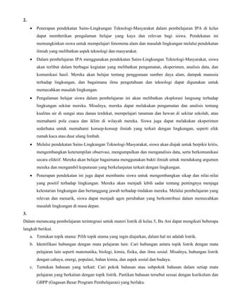 2.
• Penerapan pendekatan Sains-Lingkungan Teknologi-Masyarakat dalam pembelajaran IPA di kelas
dapat memberikan pengalaman belajar yang kaya dan relevan bagi siswa. Pendekatan ini
memungkinkan siswa untuk mempelajari fenomena alam dan masalah lingkungan melalui pendekatan
ilmiah yang melibatkan aspek teknologi dan masyarakat.
• Dalam pembelajaran IPA menggunakan pendekatan Sains-Lingkungan Teknologi-Masyarakat, siswa
akan terlibat dalam berbagai kegiatan yang melibatkan pengamatan, eksperimen, analisis data, dan
komunikasi hasil. Mereka akan belajar tentang penggunaan sumber daya alam, dampak manusia
terhadap lingkungan, dan bagaimana ilmu pengetahuan dan teknologi dapat digunakan untuk
memecahkan masalah lingkungan.
• Pengalaman belajar siswa dalam pembelajaran ini akan melibatkan eksplorasi langsung terhadap
lingkungan sekitar mereka. Misalnya, mereka dapat melakukan pengamatan dan analisis tentang
kualitas air di sungai atau danau terdekat, mempelajari tanaman dan hewan di sekitar sekolah, atau
memahami pola cuaca dan iklim di wilayah mereka. Siswa juga dapat melakukan eksperimen
sederhana untuk memahami konsep-konsep ilmiah yang terkait dengan lingkungan, seperti efek
rumah kaca atau daur ulang limbah.
• Melalui pendekatan Sains-Lingkungan Teknologi-Masyarakat, siswa akan diajak untuk berpikir kritis,
mengembangkan keterampilan observasi, mengumpulkan dan menganalisis data, serta berkomunikasi
secara efektif. Mereka akan belajar bagaimana menggunakan bukti ilmiah untuk mendukung argumen
mereka dan mengambil keputusan yang berkelanjutan terkait dengan lingkungan.
• Penerapan pendekatan ini juga dapat membantu siswa untuk mengembangkan sikap dan nilai-nilai
yang positif terhadap lingkungan. Mereka akan menjadi lebih sadar tentang pentingnya menjaga
kelestarian lingkungan dan bertanggung jawab terhadap tindakan mereka. Melalui pembelajaran yang
relevan dan menarik, siswa dapat menjadi agen perubahan yang berkontribusi dalam memecahkan
masalah lingkungan di masa depan.
3.
Dalam merancang pembelajaran terintegrasi untuk materi listrik di kelas 5, Bu Ani dapat mengikuti beberapa
langkah berikut.
a. Tentukan topik utama: Pilih topik utama yang ingin diajarkan, dalam hal ini adalah listrik.
b. Identifikasi hubungan dengan mata pelajaran lain: Cari hubungan antara topik listrik dengan mata
pelajaran lain seperti matematika, biologi, kimia, fisika, dan ilmu sosial. Misalnya, hubungan listrik
dengan cahaya, energi, populasi, bahan kimia, dan aspek sosial dan budaya.
c. Tentukan bahasan yang terkait: Cari pokok bahasan atau subpokok bahasan dalam setiap mata
pelajaran yang berkaitan dengan topik listrik. Pastikan bahasan tersebut sesuai dengan kurikulum dan
GBPP (Gagasan Besar Program Pembelajaran) yang berlaku.
 