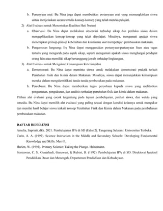 b. Pertanyaan esai: Bu Nina juga dapat memberikan pertanyaan esai yang memungkinkan siswa
untuk menjelaskan secara tertulis konsep-konsep yang telah mereka pelajari.
2) Alat Evaluasi untuk Menentukan Kualitas Hati Nurani
a. Observasi: Bu Nina dapat melakukan observasi terhadap sikap dan perilaku siswa dalam
mengaplikasikan konsep-konsep yang telah dipelajari. Misalnya, mengamati apakah siswa
menerapkan prinsip-prinsip kebersihan dan keamanan saat mempelajari pembusukan makanan.
b. Pengamatan langsung: Bu Nina dapat menggunakan pertanyaan-pertanyaan lisan atau tugas
tertulis yang mengarah pada aspek sikap, seperti mengamati apakah siswa menghargai pendapat
orang lain atau memiliki sikap bertanggung jawab terhadap lingkungan.
3) Alat Evaluasi untuk Mengukur Kemampuan Keterampilan
a. Demonstrasi: Bu Nina dapat meminta siswa untuk melakukan demonstrasi praktik terkait
Perubahan Fisik dan Kimia dalam Makanan. Misalnya, siswa dapat menunjukkan kemampuan
mereka dalam mengidentifikasi tanda-tanda pembusukan pada makanan.
b. Percobaan: Bu Nina dapat memberikan tugas percobaan kepada siswa yang melibatkan
pengamatan, pengukuran, dan analisis terhadap perubahan fisik dan kimia dalam makanan.
Pilihan alat evaluasi yang cocok tergantung pada tujuan pembelajaran, jumlah siswa, dan waktu yang
tersedia. Bu Nina dapat memilih alat evaluasi yang paling sesuai dengan kondisi kelasnya untuk mengukur
dan menilai hasil belajar siswa terkait konsep Perubahan Fisik dan Kimia dalam Makanan pada pembahasan
pembusukan makanan.
DAFTAR REFERENSI
Amelia, Sapriati, dkk. 2021. Pembelajaran IPA di SD (Edisi 2). Tangerang Selatan : Universitas Terbuka.
Carin, A. A. (1992). Science Instruction in the Middle and Secondary Schools: Developing Fundamental
Knowledge and Skills. Merrill.
Harlen, W. (1992). Primary Science: Taking the Plunge. Heinemann.
Semiawan, C. S., Gunarhadi, Gunawan, & Rubini, B. (1992). Pembelajaran IPA di SD. Direktorat Jenderal
Pendidikan Dasar dan Menengah, Departemen Pendidikan dan Kebudayaan.
 