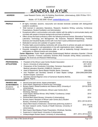 SCIENTIST
Curriculum Vitae of Ms Sandra M Ayuk Page 1of 5
SANDRA M AYUK
ADDRESS Laser Research Centre, John Orr Building, Doornfontein, Johannesburg, 2028, PO Box 17011,
South Africa •
Mobile: +27 73 282 2646 • Email: matabs63@yahoo.com
PROFILE A highly motivated, dynamic, resourceful and devoted doctorate candidate with distinguished
academic excellence.
Well manned in Laboratory Operations, Research, Academic Writing, Lecturing, Conference
Presentations, Student Facilitation and Administration.
Exceptional skills in communication and public relation with the ability to communicate clearly and
concisely with people of diverse backgrounds and level of authority.
Offers across-the-board proficiency within the following technical sectors: Biomedical Technology,
Laboratory Technology and Management, Bio Sciences, Research Methodology, Forensic
Sciences and Industrial Quality Control with more than 5 years professional experience.
Dedicated to service and custodian of superior morale.
Provides highly accommodating mentorship with strong drive to achieve set goals and objectives
by always exceeding on set expectations in line with organisational vision / objectives.
Exquisite managerial and administrative skills as well as leadership through interactions and
participation on different boards and committees.
Career Objectives: Public Health specialist| Epidemiologist| Medical Laboratory Scientist | Clinical
Laboratory Scientist | Forensic Laboratory Scientist |Post Graduate writing fellow| Lectureship in;
Sciences, Bio Sciences and Research Methodology.
PROFESSIONAL
AFFILIATIONS
President of the African Laser Centre Student Association
Alumni, University of Johannesburg
Chairperson of the Constitution Committee, Cameroon Association of
Medical Laboratory Scientist, (CAMELS), Cameroon
Head of Department, Banso Baptist Hospital, Banso, Cameroon
Vice President and Secretary General of Saker Baptist College
Student Chapter, Cameroon
Secretary General Nigerian Union of Cameroon Students (NUCS),
Calabar, Nigeria
2012-till date
2011-2016
2006-2007
2000-2006
2004-2006;2008-2009
1995
AWARDS AND
ACHIEVEMENTS
[Academic &
Institutional]
Second prize best winner, theses presentation
Grant Award; Department of Science and Technology
Bursary Award; Global Excellence and Stature (GES), University of
Johannesburg
Merit Award; 2nd Best Contribution, African Laser Centre (ALC)
Workshop, Morocco
Travel Award; Abstract Winner, WALT/NAALT Conference, United
States of America
Doctoral Merit Award Bursary; University of Johannesburg
Bursary Award; Recipient of African Laser Centre (ALC) Student
Bursary, University of Johannesburg
Deans Merit Award of Distinction; Overall best performing student in
the laser research centre, Faculty of Health Sciences, University of
Johannesburg
Merit Award; Best Masters Poster Presentation, Windhoek, Namibia,
Supervisor’s Linked Award; University of Johannesburg
Underprivileged Student Award; University of Johannesburg
2016
2015
2015 & 2016
2014
2014
2014
2012, 2013 & 2014
2012, 2013 &
2016
2012
2011, 2012, 2013 & 2014
2011
 