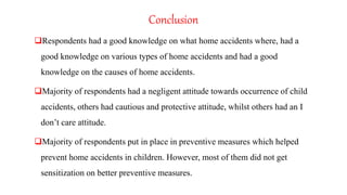 Conclusion
Respondents had a good knowledge on what home accidents where, had a
good knowledge on various types of home accidents and had a good
knowledge on the causes of home accidents.
Majority of respondents had a negligent attitude towards occurrence of child
accidents, others had cautious and protective attitude, whilst others had an I
don’t care attitude.
Majority of respondents put in place in preventive measures which helped
prevent home accidents in children. However, most of them did not get
sensitization on better preventive measures.
 
