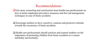Recommendations
 Get more counseling and sensitization from health care professionals on
how to better implement preventive measures and first aid management
techniques in case of home accidents.
 Encourage mothers to have a positive, cautious and protective attitude
towards the occurrence of home accidents.
 Health care professionals should sensitize and counsel mothers on the
importance of protecting children from home accidents as it causes
morbidity and mortality.
 