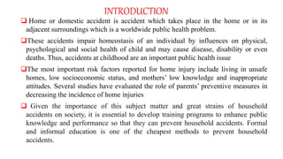 INTRODUCTION
 Home or domestic accident is accident which takes place in the home or in its
adjacent surroundings which is a worldwide public health problem.
These accidents impair homeostasis of an individual by influences on physical,
psychological and social health of child and may cause disease, disability or even
deaths. Thus, accidents at childhood are an important public health issue
The most important risk factors reported for home injury include living in unsafe
homes, low socioeconomic status, and mothers’ low knowledge and inappropriate
attitudes. Several studies have evaluated the role of parents’ preventive measures in
decreasing the incidence of home injuries
 Given the importance of this subject matter and great strains of household
accidents on society, it is essential to develop training programs to enhance public
knowledge and performance so that they can prevent household accidents. Formal
and informal education is one of the cheapest methods to prevent household
accidents.
 