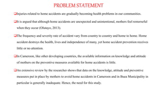 PROBLEM STATEMENT
Injuries related to home accidents are gradually becoming health problems in our communities.
It is argued that although home accidents are unexpected and unintentional, mothers feel remorseful
when they occur (Olutayo, 2013).
The frequency and severity rate of accident vary from country to country and home to home. Home
accident destroys the health, lives and independence of many, yet home accident prevention receives
little or no attention.
In Cameroon, like other developing countries, the available information on knowledge and attitude
of mothers on the preventive measures available for home accidents is little.
An extensive review by the researcher shows that data on the knowledge, attitude and preventive
measures put in place by mothers to avoid home accidents in Cameroon and in Buea Municipality in
particular is generally inadequate. Hence, the need for this study.
 