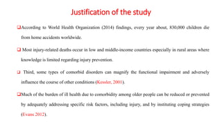 Justification of the study
According to World Health Organization (2014) findings, every year about, 830,000 children die
from home accidents worldwide.
 Most injury-related deaths occur in low and middle-income countries especially in rural areas where
knowledge is limited regarding injury prevention.
 Third, some types of comorbid disorders can magnify the functional impairment and adversely
influence the course of other conditions (Kessler, 2001).
Much of the burden of ill health due to comorbidity among older people can be reduced or prevented
by adequately addressing specific risk factors, including injury, and by instituting coping strategies
(Evans 2012).
 