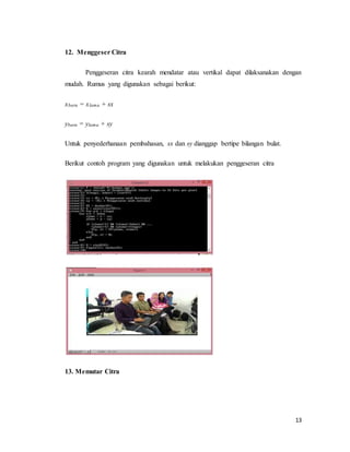13
12. Menggeser Citra
Penggeseran citra kearah mendatar atau vertikal dapat dilaksanakan dengan
mudah. Rumus yang digunakan sebagai berikut:
xbaru = xlama + sx
ybaru = ylama + sy
Untuk penyederhanaan pembahasan, sx dan sy dianggap bertipe bilangan bulat.
Berikut contoh program yang digunakan untuk melakukan penggeseran citra
13. Memutar Citra
 