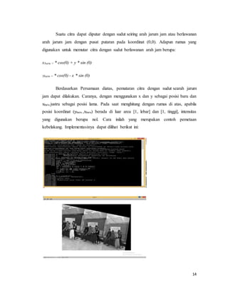 14
Suatu citra dapat diputar dengan sudut seiring arah jarum jam atau berlawanan
arah jarum jam dengan pusat putaran pada koordinat (0,0). Adapun rumus yang
digunakan untuk memutar citra dengan sudut berlawanan arah jam berupa:
xbaru = * cos(0) + y * sin (0)
Ybaru = * cos(0) - x * sin (0)
Berdasarkan Persamaan diatas, pemutaran citra dengan sudut searah jarum
jam dapat dilakukan. Caranya, dengan menggunakan x dan y sebagai posisi baru dan
xbaru justru sebagai posisi lama. Pada saat menghitung dengan rumus di atas, apabila
posisi koordinat (ybaru ,xbaru) berada di luar area [1, lebar] dan [1, tinggi], intensitas
yang digunakan berupa nol. Cara inilah yang merupakan contoh pemetaan
kebelakang. Implementasinya dapat dilihat berikut ini:
 