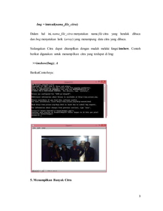 3
Img = imread(nama_file_citra)
Dalam hal ini, nama_file_citra menyatakan nama file citra yang hendak dibaca
dan Img menyatakan larik (array) yang menampung data citra yang dibaca.
Sedangakan Citra dapat ditampilkan dengan mudah melalui fungsi imshow. Contoh
berikut digunakan untuk menampilkan citra yang terdapat di Img:
>>imshow(Img); A
BerikutContohnya:
5. Menampilkan Banyak Citra
 